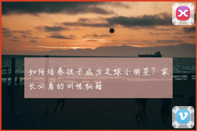 如何培养孩子成为足球小明星?家长必看的训练秘籍