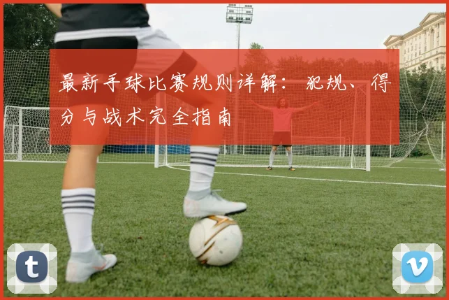 最新手球比赛规则详解：犯规、得分与战术完全指南